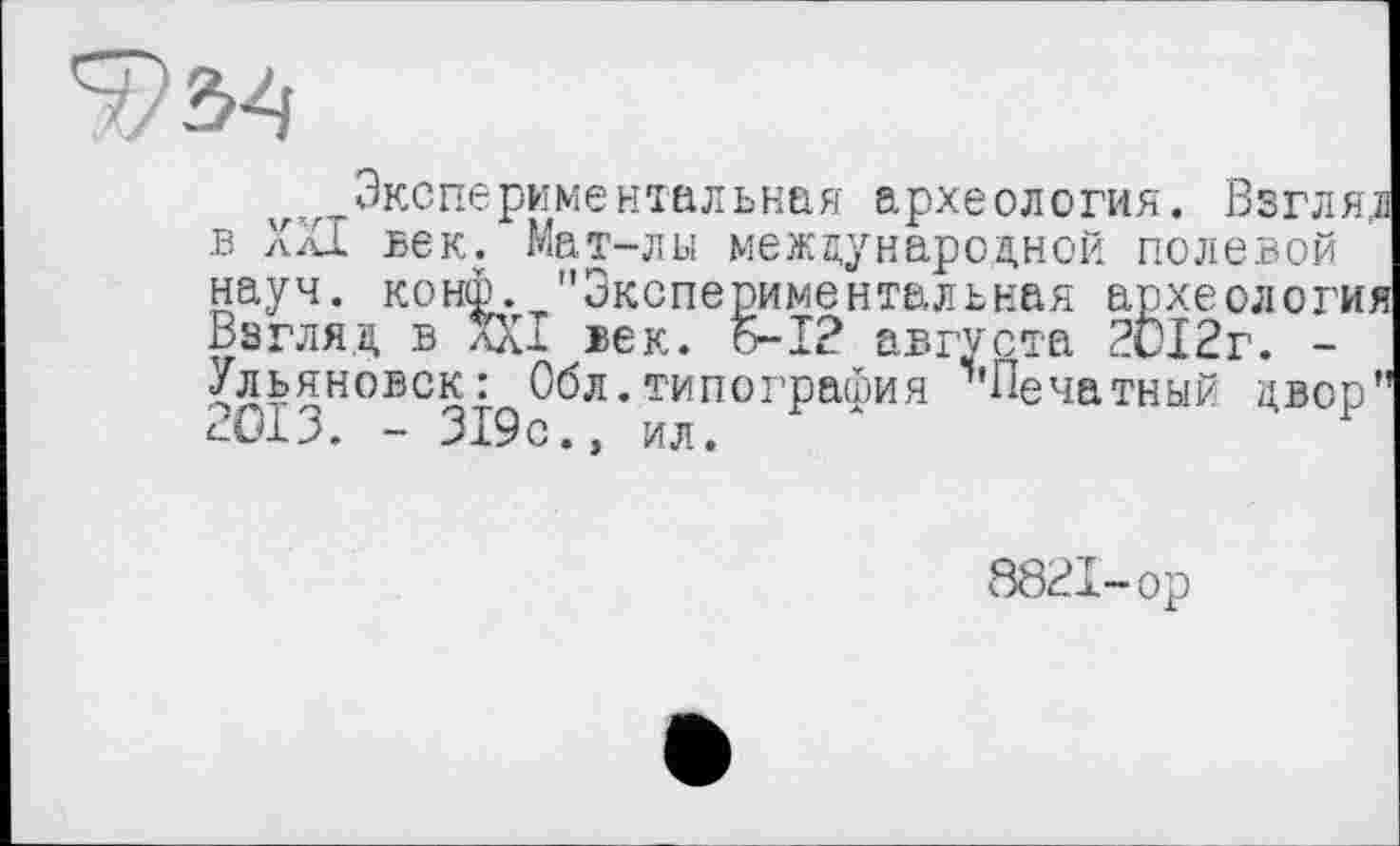 ﻿7/^4
^Экспериментальная археология. Взгляд в XXI век. Мат-лы международной полевой науч. конф. "Экспериментальная археология Взгляд в XXI век. 5-І? августа 2012г. -Ульяновск: Обл.типография ^'Печатный двор" 2013. - 319с., ил.
8821-ор